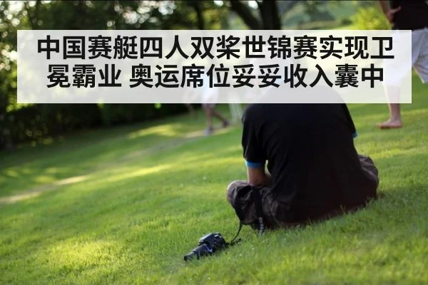中国赛艇四人双桨世锦赛实现卫冕霸业 奥运席位妥妥收入囊中
